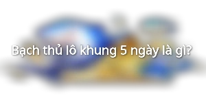Bạch thủ lô khung 5 ngày là gì? 
