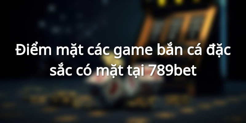 Các game bắn cá đổi thưởng có mặt tại 789bet