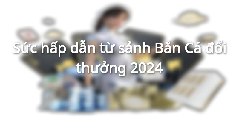 Sức hấp dẫn đặc biệt từ sảnh Bắn Cá đổi thưởng 2024