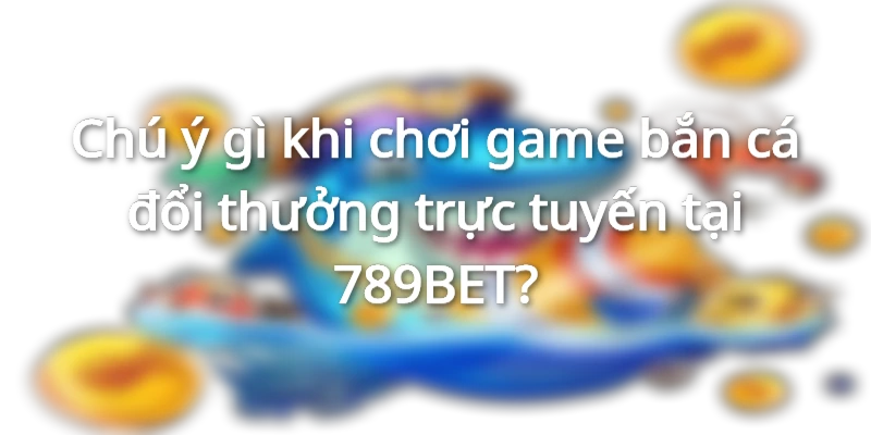 Chú ý gì khi chơi game bắn cá đổi thưởng trực tuyến tại 789BET?