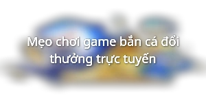 Mẹo chơi game bắn cá đổi thưởng trực tuyến
