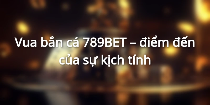 Vua bắn cá 789BET là điểm đến hấp dẫn